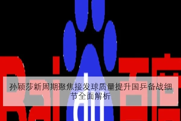 孙颖莎新周期聚焦接发球质量提升国乒备战细节全面解析