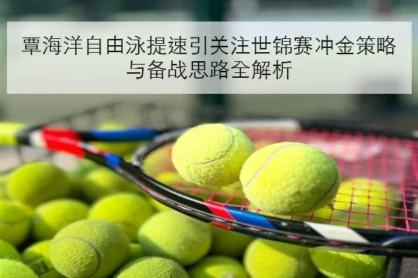 覃海洋自由泳提速引关注世锦赛冲金策略与备战思路全解析