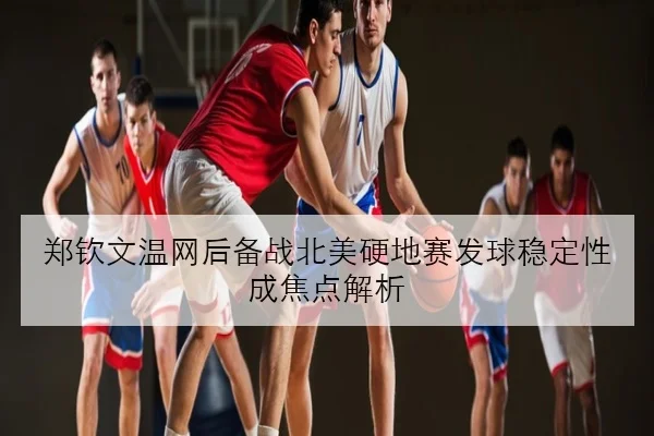 郑钦文温网后备战北美硬地赛发球稳定性成焦点解析