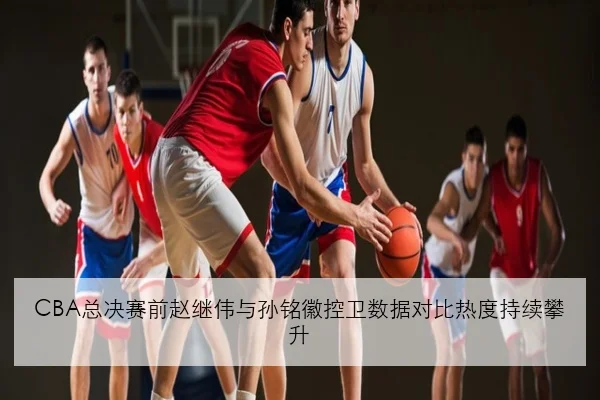 CBA总决赛前赵继伟与孙铭徽控卫数据对比热度持续攀升